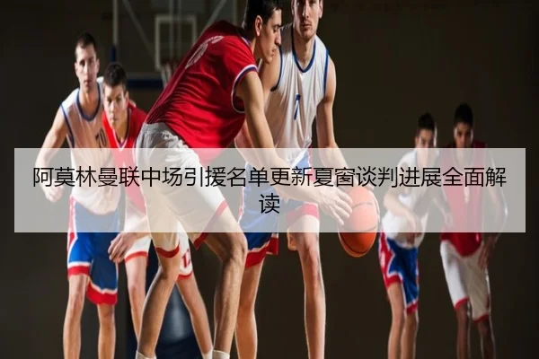 阿莫林曼联中场引援名单更新夏窗谈判进展全面解读