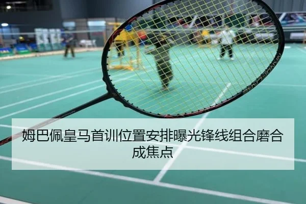 姆巴佩皇马首训位置安排曝光锋线组合磨合成焦点