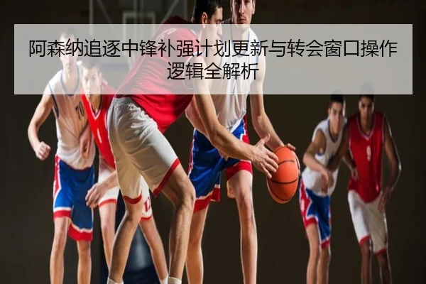 阿森纳追逐中锋补强计划更新与转会窗口操作逻辑全解析