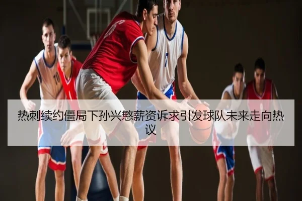 热刺续约僵局下孙兴慜薪资诉求引发球队未来走向热议