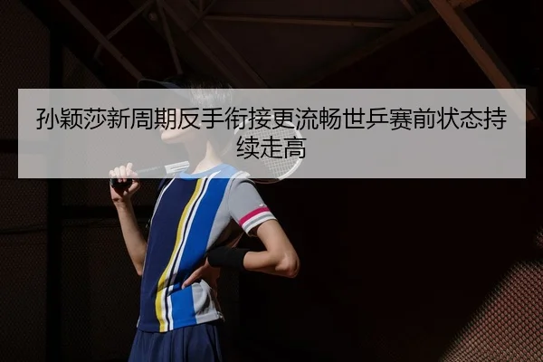 孙颖莎新周期反手衔接更流畅世乒赛前状态持续走高