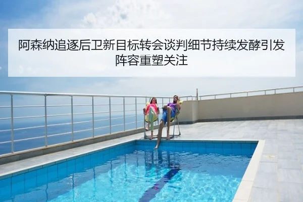 阿森纳追逐后卫新目标转会谈判细节持续发酵引发阵容重塑关注