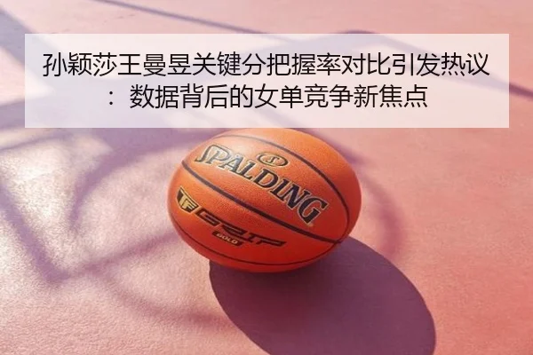 孙颖莎王曼昱关键分把握率对比引发热议：数据背后的女单竞争新焦点