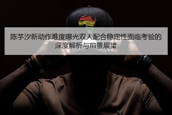 陈芋汐新动作难度曝光双人配合稳定性面临考验的深度解析与前景展望