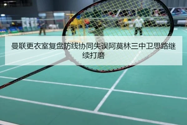 曼联更衣室复盘防线协同失误阿莫林三中卫思路继续打磨