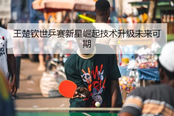 王楚钦世乒赛新星崛起技术升级未来可期